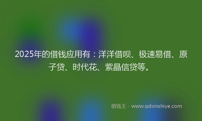 2025年的借钱应用有：洋洋借呗、极速易借、原子贷、时代花、紫晶信贷等。