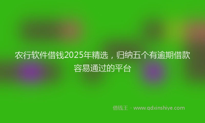农行软件借钱2025年精选，归纳五个有逾期借款容易通过的平台