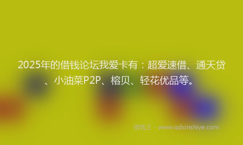 2025年的借钱论坛我爱卡有：超爱速借、通天贷、小油菜P2P、榕贝、轻花优品等。