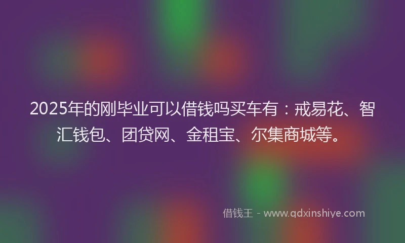 2025年的刚毕业可以借钱吗买车有：戒易花、智汇钱包、团贷网、金租宝、尔集商城等。