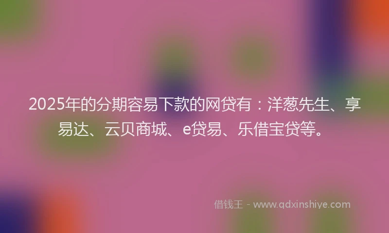 2025年的分期容易下款的网贷有：洋葱先生、享易达、云贝商城、e贷易、乐借宝贷等。