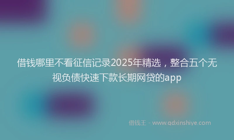 借钱哪里不看征信记录2025年精选，整合五个无视负债快速下款长期网贷的app