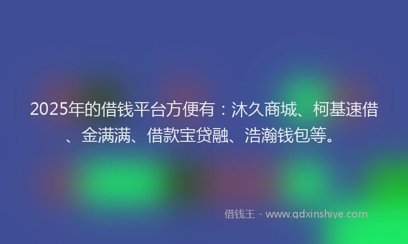 2025年的借钱平台方便有：沐久商城、柯基速借、金满满、借款宝贷融、浩瀚钱包等。