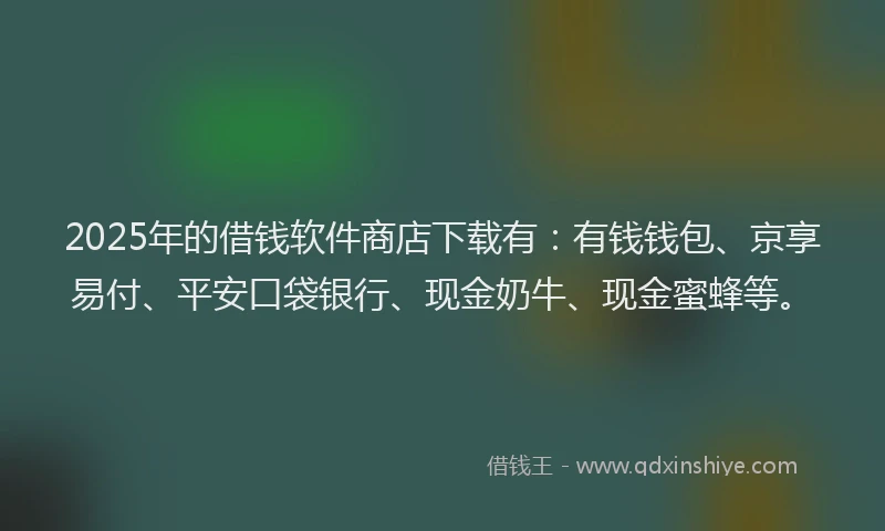 2025年的借钱软件商店下载有：有钱钱包、京享易付、平安口袋银行、现金奶牛、现金蜜蜂等。