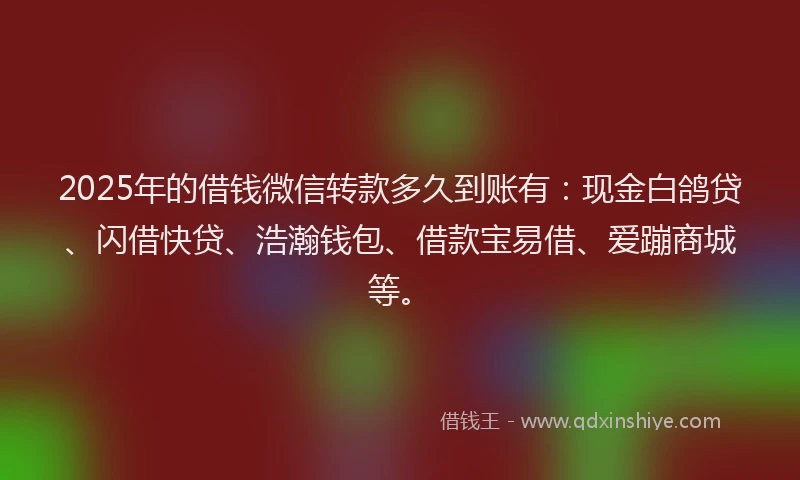 2025年的借钱微信转款多久到账有：现金白鸽贷、闪借快贷、浩瀚钱包、借款宝易借、爱蹦商城等。