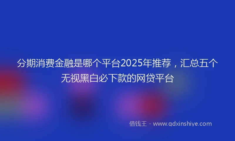 分期消费金融是哪个平台2025年推荐，汇总五个无视黑白必下款的网贷平台
