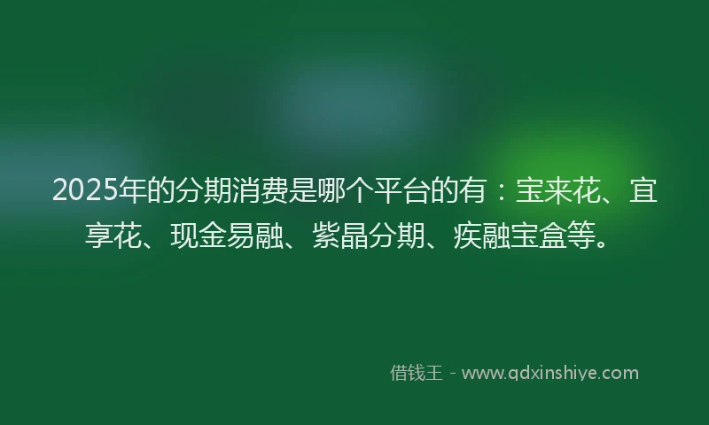 2025年的分期消费是哪个平台的有：宝来花、宜享花、现金易融、紫晶分期、疾融宝盒等。