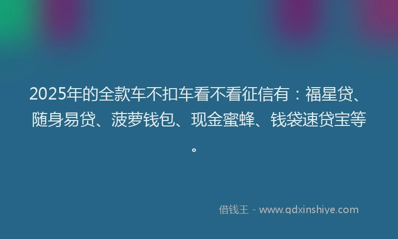 2025年的全款车不扣车看不看征信有：福星贷、随身易贷、菠萝钱包、现金蜜蜂、钱袋速贷宝等。