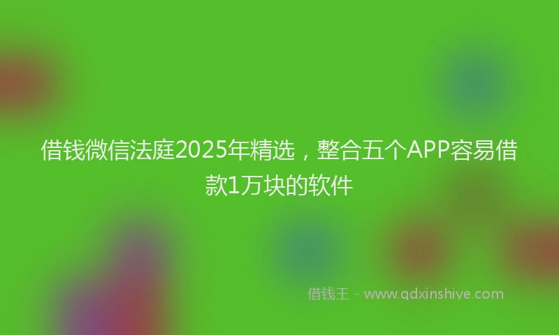借钱微信法庭2025年精选，整合五个APP容易借款1万块的软件