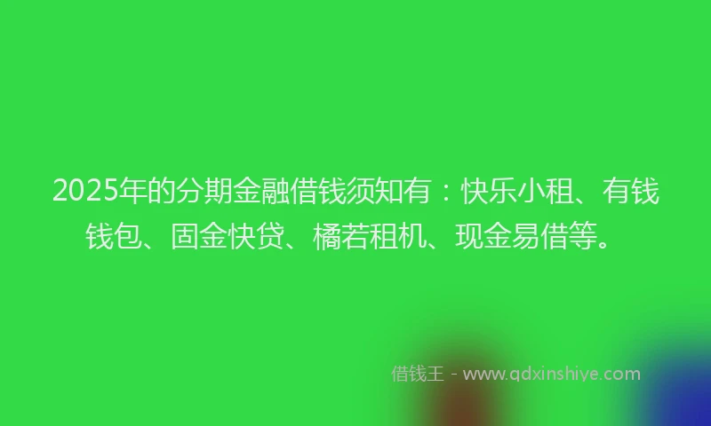 2025年的分期金融借钱须知有：快乐小租、有钱钱包、固金快贷、橘若租机、现金易借等。