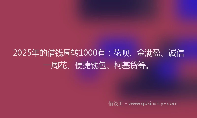2025年的借钱周转1000有：花呗、金满盈、诚信一周花、便捷钱包、柯基贷等。