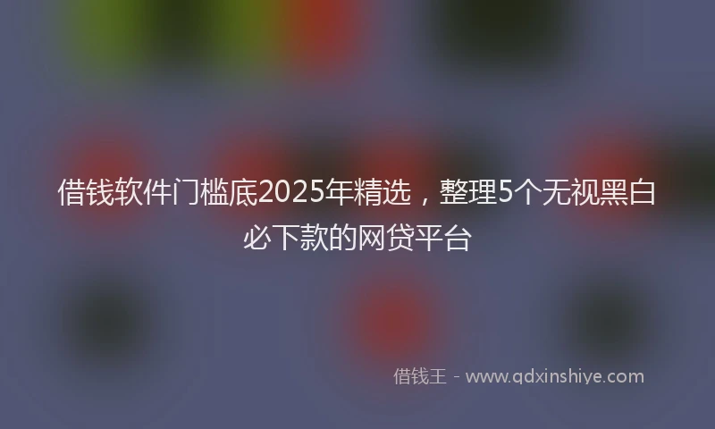 借钱软件门槛底2025年精选，整理5个无视黑白必下款的网贷平台