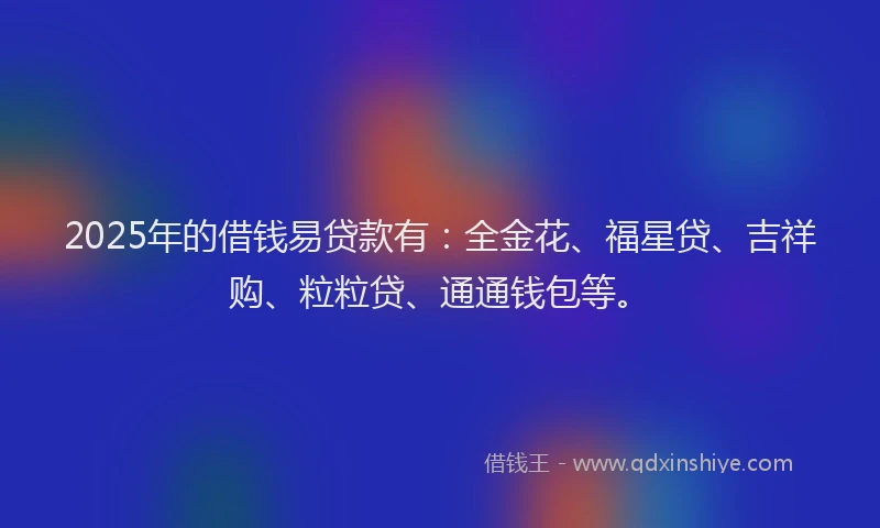 2025年的借钱易贷款有：全金花、福星贷、吉祥购、粒粒贷、通通钱包等。