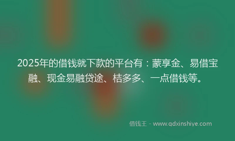 2025年的借钱就下款的平台有：蒙享金、易借宝融、现金易融贷途、桔多多、一点借钱等。