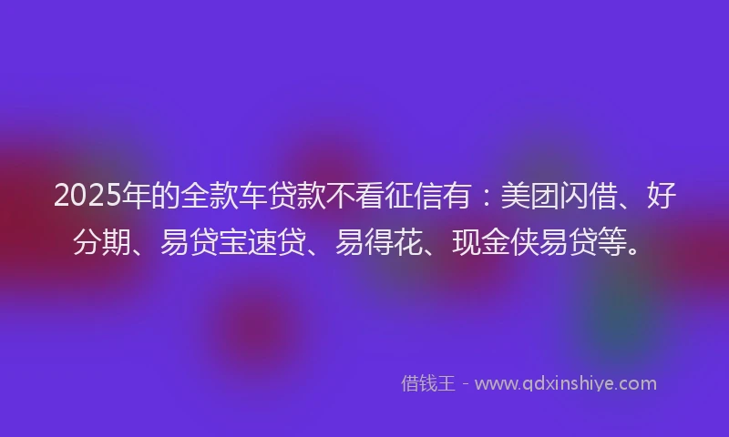2025年的全款车贷款不看征信有：美团闪借、好分期、易贷宝速贷、易得花、现金侠易贷等。