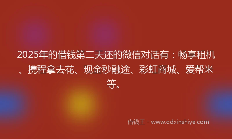 2025年的借钱第二天还的微信对话有：畅享租机、携程拿去花、现金秒融途、彩虹商城、爱帮米等。