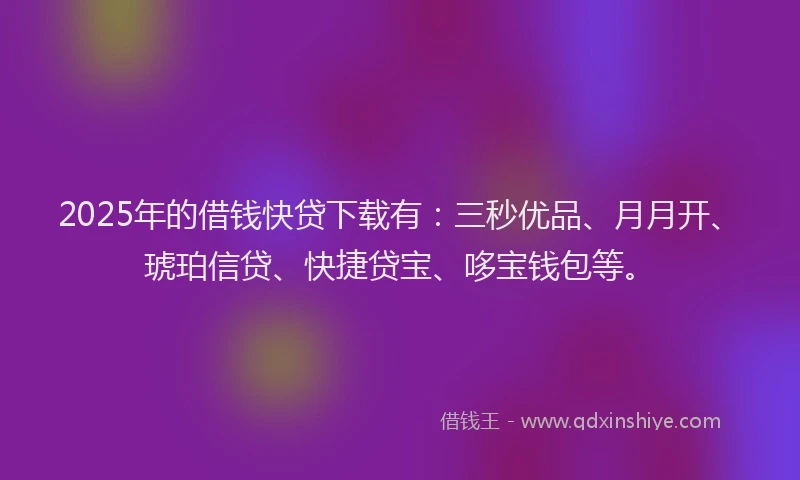 2025年的借钱快贷下载有：三秒优品、月月开、琥珀信贷、快捷贷宝、哆宝钱包等。