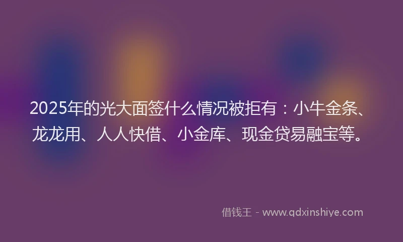 2025年的光大面签什么情况被拒有：小牛金条、龙龙用、人人快借、小金库、现金贷易融宝等。