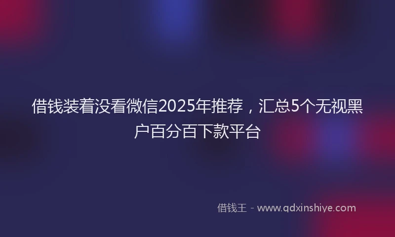 借钱装着没看微信2025年推荐，汇总5个无视黑户百分百下款平台