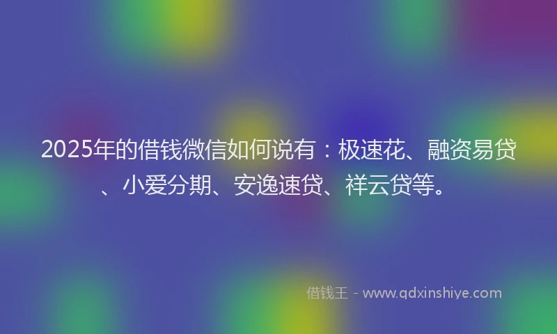 2025年的借钱微信如何说有：极速花、融资易贷、小爱分期、安逸速贷、祥云贷等。