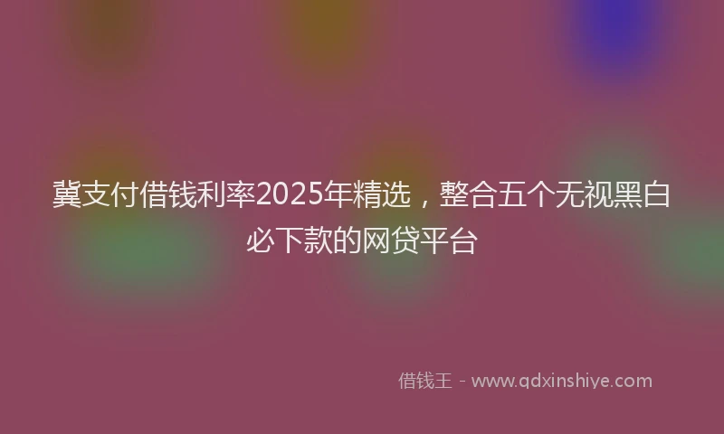 冀支付借钱利率2025年精选，整合五个无视黑白必下款的网贷平台