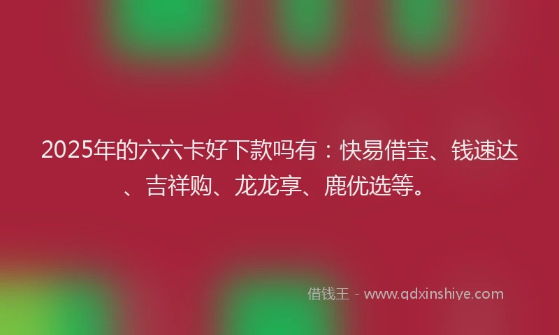 2025年的六六卡好下款吗有：快易借宝、钱速达、吉祥购、龙龙享、鹿优选等。