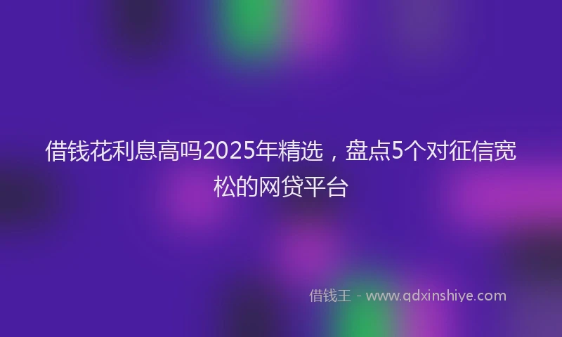 借钱花利息高吗2025年精选，盘点5个对征信宽松的网贷平台