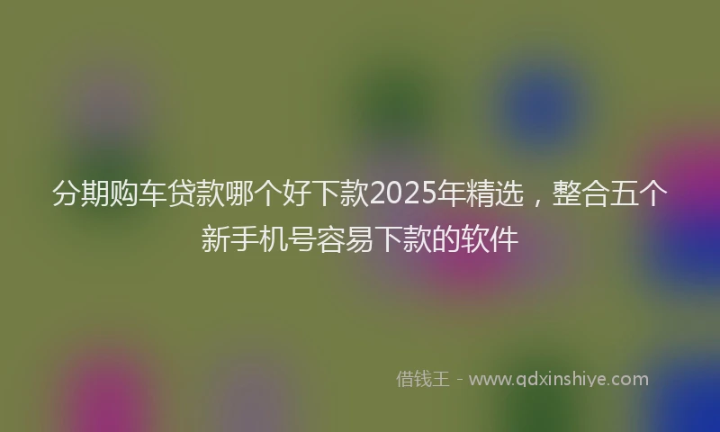 分期购车贷款哪个好下款2025年精选，整合五个新手机号容易下款的软件