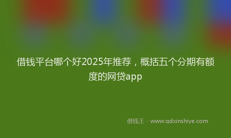 借钱平台哪个好2025年推荐，概括五个分期有额度的网贷app