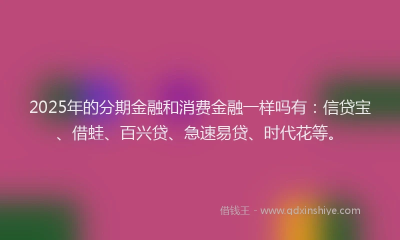 2025年的分期金融和消费金融一样吗有：信贷宝、借蛙、百兴贷、急速易贷、时代花等。