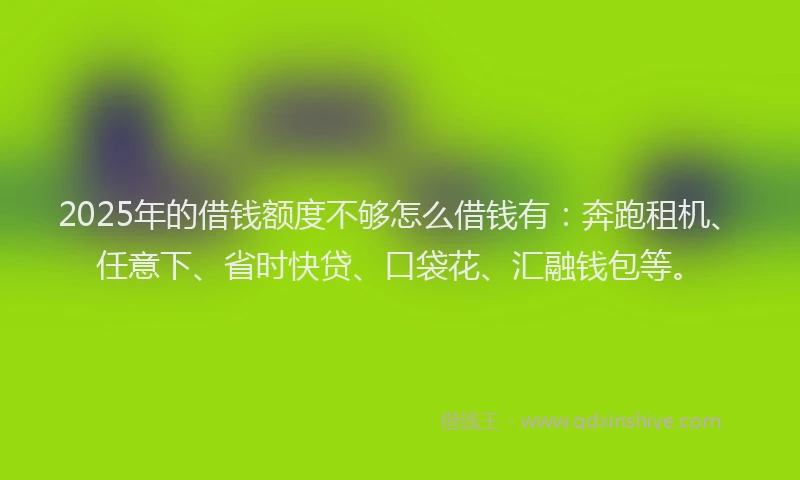2025年的借钱额度不够怎么借钱有：奔跑租机、任意下、省时快贷、口袋花、汇融钱包等。
