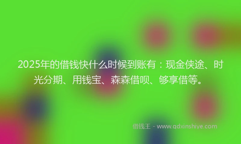 2025年的借钱快什么时候到账有：现金侠途、时光分期、用钱宝、森森借呗、够享借等。