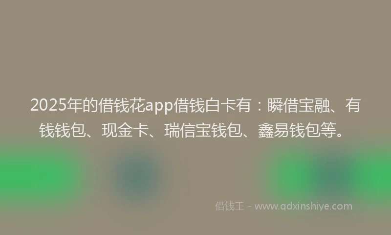 2025年的借钱花app借钱白卡有：瞬借宝融、有钱钱包、现金卡、瑞信宝钱包、鑫易钱包等。