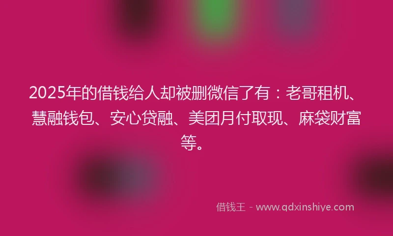2025年的借钱给人却被删微信了有：老哥租机、慧融钱包、安心贷融、美团月付取现、麻袋财富等。