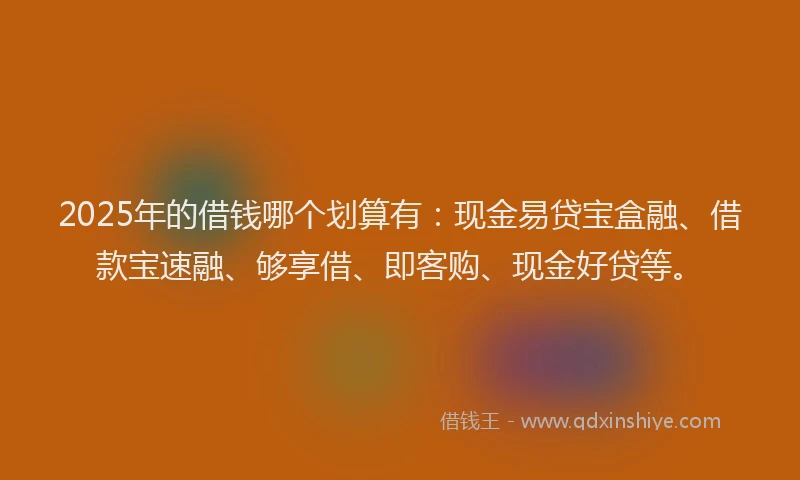 2025年的借钱哪个划算有：现金易贷宝盒融、借款宝速融、够享借、即客购、现金好贷等。