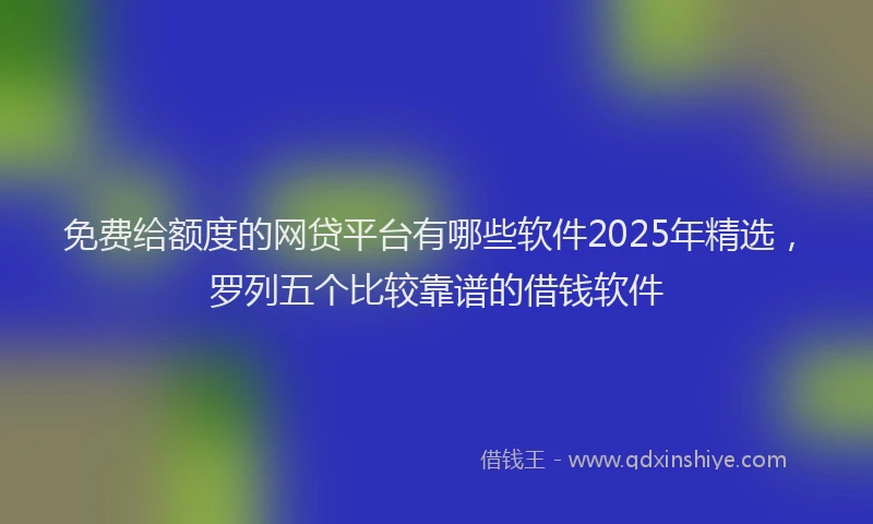 免费给额度的网贷平台有哪些软件2025年精选，罗列五个比较靠谱的借钱软件