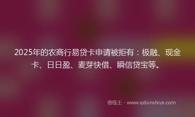2025年的农商行易贷卡申请被拒有：极融、现金卡、日日盈、麦芽快借、瞬信贷宝等。