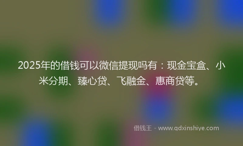 2025年的借钱可以微信提现吗有：现金宝盒、小米分期、臻心贷、飞融金、惠商贷等。