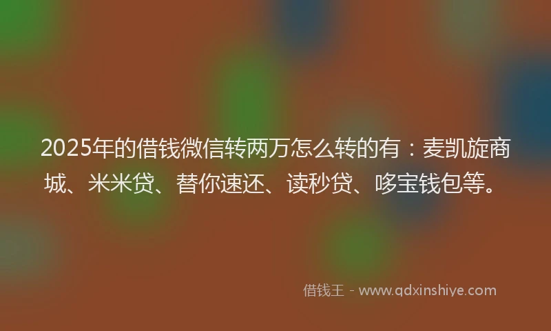 2025年的借钱微信转两万怎么转的有：麦凯旋商城、米米贷、替你速还、读秒贷、哆宝钱包等。