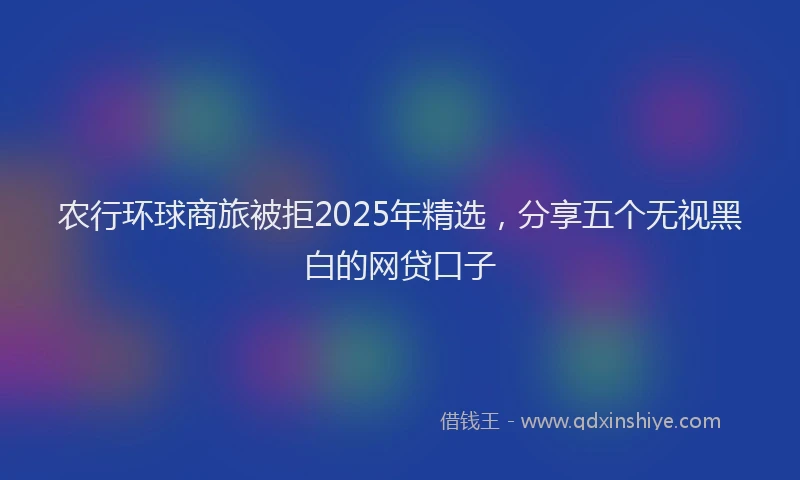农行环球商旅被拒2025年精选，分享五个无视黑白的网贷口子