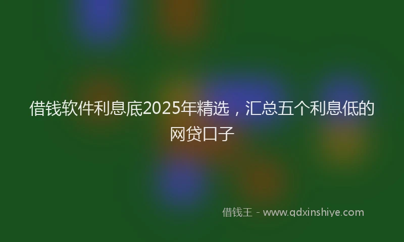 借钱软件利息底2025年精选，汇总五个利息低的网贷口子