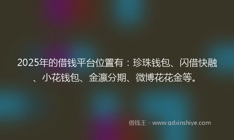2025年的借钱平台位置有：珍珠钱包、闪借快融、小花钱包、金瀛分期、微博花花金等。