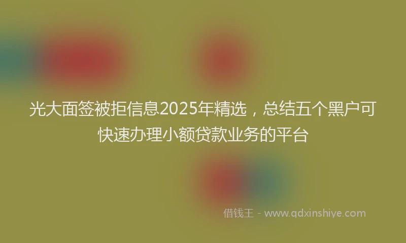 光大面签被拒信息2025年精选，总结五个黑户可快速办理小额贷款业务的平台