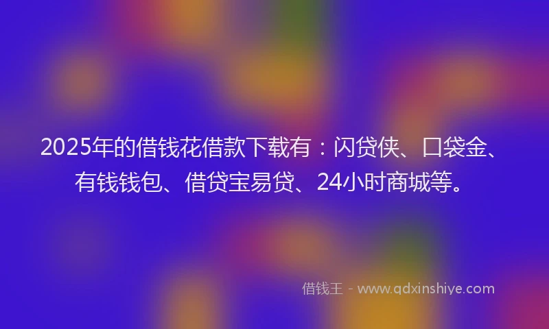 2025年的借钱花借款下载有：闪贷侠、口袋金、有钱钱包、借贷宝易贷、24小时商城等。
