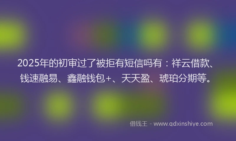 2025年的初审过了被拒有短信吗有：祥云借款、钱速融易、鑫融钱包+、天天盈、琥珀分期等。
