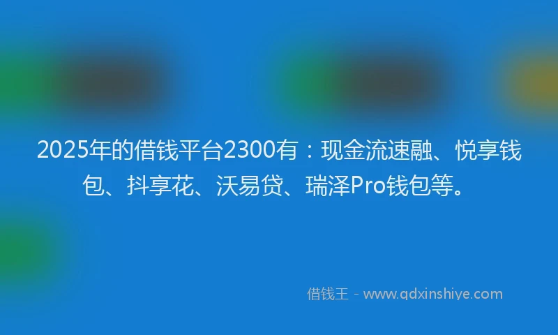 2025年的借钱平台2300有：现金流速融、悦享钱包、抖享花、沃易贷、瑞泽Pro钱包等。