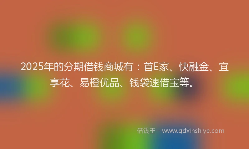 2025年的分期借钱商城有：首E家、快融金、宜享花、易橙优品、钱袋速借宝等。