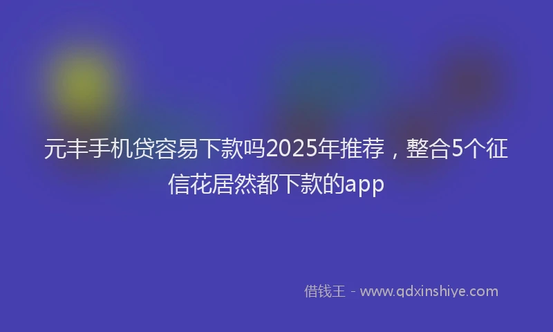 元丰手机贷容易下款吗2025年推荐，整合5个征信花居然都下款的app