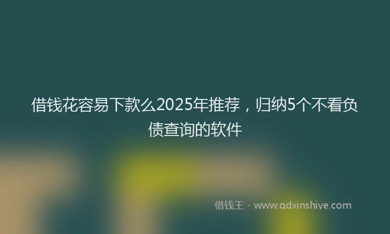 借钱花容易下款么2025年推荐，归纳5个不看负债查询的软件