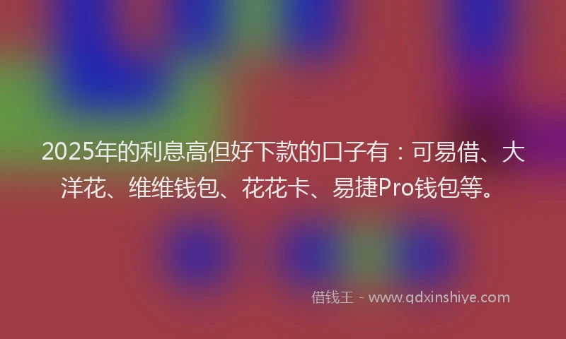 2025年的利息高但好下款的口子有：可易借、大洋花、维维钱包、花花卡、易捷Pro钱包等。